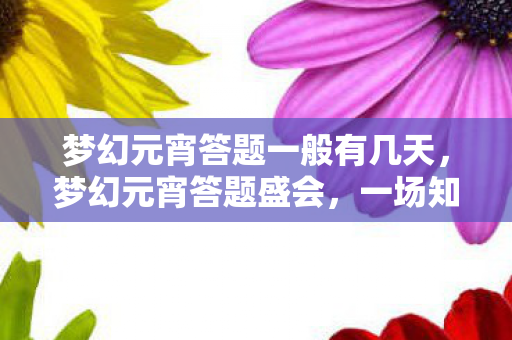 梦幻元宵答题一般有几天,梦幻元宵答题盛会,一场知识与欢乐的盛宴 梦幻元宵答题一般有几天,梦幻元宵答题盛会,一场知识与欢乐的盛宴