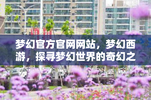 梦幻官方官网网站,梦幻西游,探寻梦幻世界的奇幻之旅 梦幻官方官网网站,梦幻西游,探寻梦幻世界的奇幻之旅