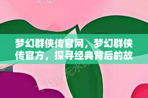 梦幻群侠传官网，梦幻群侠传官方，探寻经典背后的故事与魅力