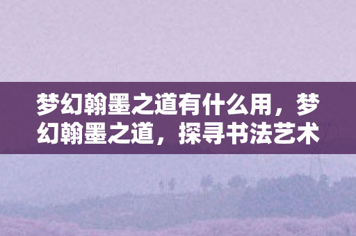 梦幻翰墨之道有什么用,梦幻翰墨之道,探寻书法艺术的无穷魅力 梦幻翰墨之道有什么用,梦幻翰墨之道,探寻书法艺术的无穷魅力