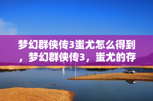 梦幻群侠传3蚩尤怎么得到,梦幻群侠传3,蚩尤的存档之旅 梦幻群侠传3蚩尤怎么得到,梦幻群侠传3,蚩尤的存档之旅