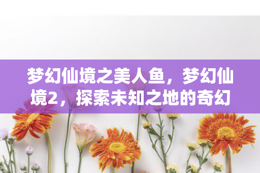 梦幻仙境之美人鱼，梦幻仙境2，探索未知之地的奇幻之旅