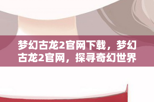 梦幻古龙2官网下载,梦幻古龙2官网,探寻奇幻世界的无限魅力 梦幻古龙2官网下载,梦幻古龙2官网,探寻奇幻世界的无限魅力