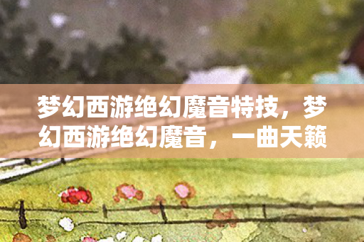 梦幻西游绝幻魔音特技,梦幻西游绝幻魔音,一曲天籁之音,唤醒你的游戏魂 梦幻西游绝幻魔音特技,梦幻西游绝幻魔音,一曲天籁之音,唤醒你的游戏魂