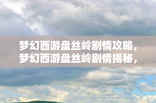 梦幻西游盘丝岭剧情攻略,梦幻西游盘丝岭剧情揭秘,一段神秘莫测的冒险之旅 梦幻西游盘丝岭剧情攻略,梦幻西游盘丝岭剧情揭秘,一段神秘莫测的冒险之旅