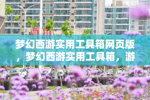 梦幻西游实用工具箱网页版，梦幻西游实用工具箱，游戏助手助你轻松玩转西游世界