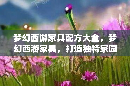 梦幻西游家具配方大全,梦幻西游家具,打造独特家园风格的艺术品 梦幻西游家具配方大全,梦幻西游家具,打造独特家园风格的艺术品