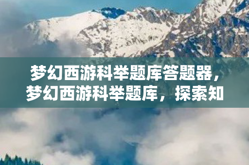 梦幻西游科举题库答题器,梦幻西游科举题库,探索知识宝藏的指南 梦幻西游科举题库答题器,梦幻西游科举题库,探索知识宝藏的指南