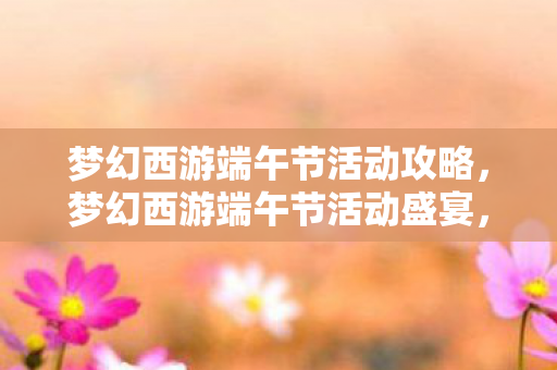 梦幻西游端午节活动攻略，梦幻西游端午节活动盛宴，欢乐与福利的交织