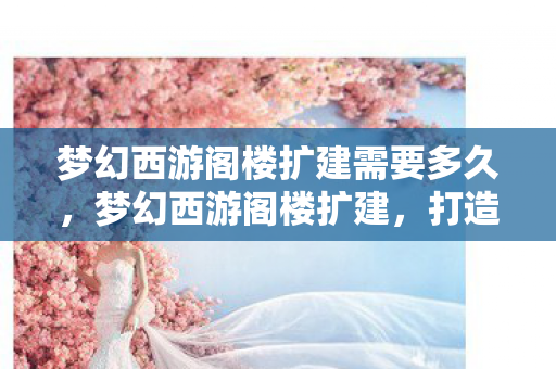 梦幻西游阁楼扩建需要多久,梦幻西游阁楼扩建,打造专属梦幻空间的艺术之旅 梦幻西游阁楼扩建需要多久,梦幻西游阁楼扩建,打造专属梦幻空间的艺术之旅