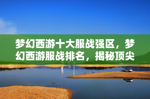 梦幻西游十大服战强区，梦幻西游服战排名，揭秘顶尖玩家实力排行榜