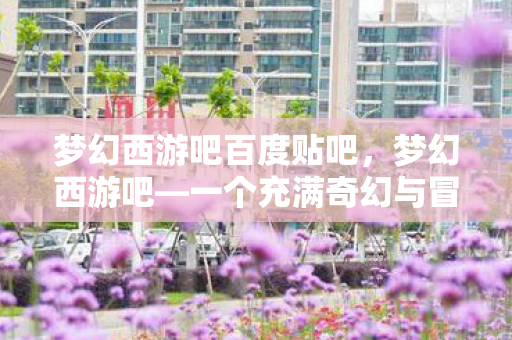 梦幻西游吧百度贴吧，梦幻西游吧—一个充满奇幻与冒险的世界