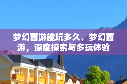 梦幻西游能玩多久,梦幻西游,深度探索与多玩体验 梦幻西游能玩多久,梦幻西游,深度探索与多玩体验