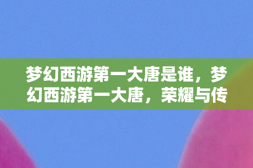 梦幻西游第一大唐是谁,梦幻西游第一大唐,荣耀与传奇的交织 梦幻西游第一大唐是谁,梦幻西游第一大唐,荣耀与传奇的交织