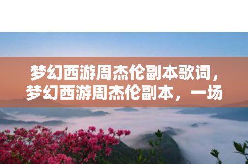 梦幻西游周杰伦副本歌词，梦幻西游周杰伦副本，一场跨越时空的音乐冒险之旅