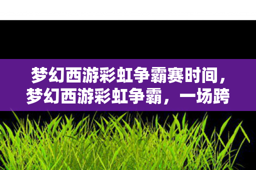 梦幻西游彩虹争霸赛时间,梦幻西游彩虹争霸,一场跨服争霸的盛宴 梦幻西游彩虹争霸赛时间,梦幻西游彩虹争霸,一场跨服争霸的盛宴