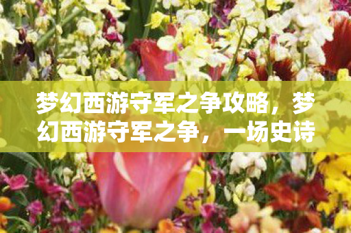梦幻西游守军之争攻略,梦幻西游守军之争,一场史诗般的战斗盛宴 梦幻西游守军之争攻略,梦幻西游守军之争,一场史诗般的战斗盛宴