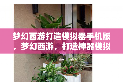 梦幻西游打造模拟器手机版,梦幻西游,打造神器模拟器的奇幻之旅 梦幻西游打造模拟器手机版,梦幻西游,打造神器模拟器的奇幻之旅