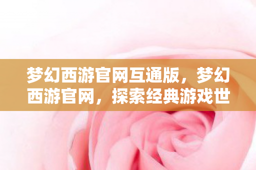 梦幻西游官网互通版,梦幻西游官网,探索经典游戏世界的门户 梦幻西游官网互通版,梦幻西游官网,探索经典游戏世界的门户