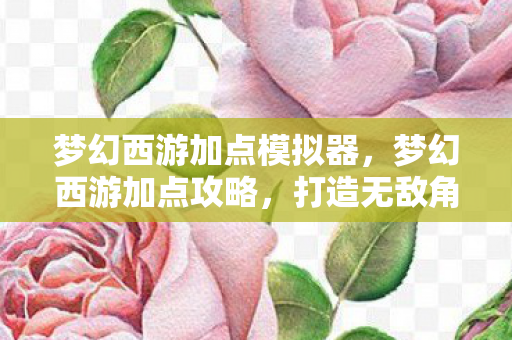 梦幻西游加点模拟器，梦幻西游加点攻略，打造无敌角色，轻松称霸游戏世界