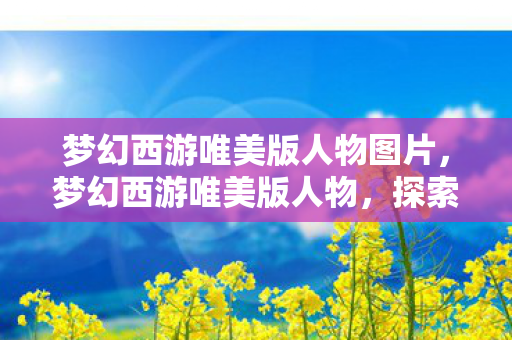 梦幻西游唯美版人物图片,梦幻西游唯美版人物,探索游戏中的角色魅力 梦幻西游唯美版人物图片,梦幻西游唯美版人物,探索游戏中的角色魅力