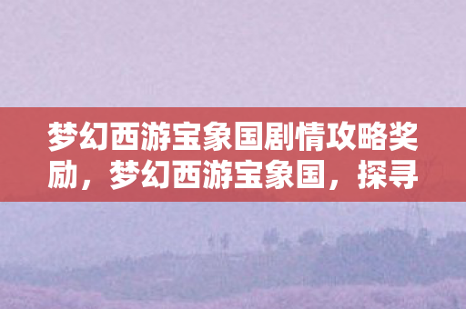 梦幻西游宝象国剧情攻略奖励,梦幻西游宝象国,探寻神秘之地的奇幻之旅 梦幻西游宝象国剧情攻略奖励,梦幻西游宝象国,探寻神秘之地的奇幻之旅