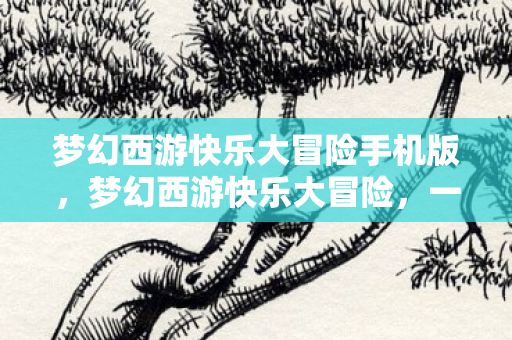 梦幻西游快乐大冒险手机版,梦幻西游快乐大冒险,一场奇幻之旅的开启 梦幻西游快乐大冒险手机版,梦幻西游快乐大冒险,一场奇幻之旅的开启