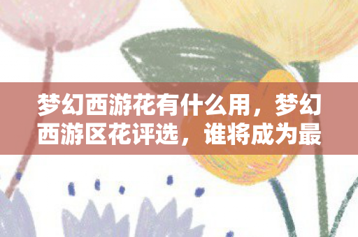 梦幻西游花有什么用，梦幻西游区花评选，谁将成为最美的区域之星？