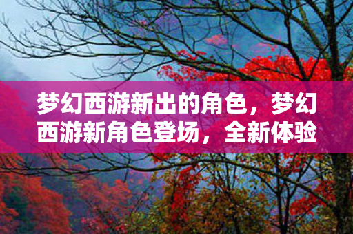 梦幻西游新出的角色,梦幻西游新角色登场,全新体验即将开启! 梦幻西游新出的角色,梦幻西游新角色登场,全新体验即将开启!