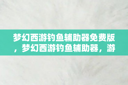 梦幻西游钓鱼辅助器免费版,梦幻西游钓鱼辅助器,游戏玩家的新宠? 梦幻西游钓鱼辅助器免费版,梦幻西游钓鱼辅助器,游戏玩家的新宠?