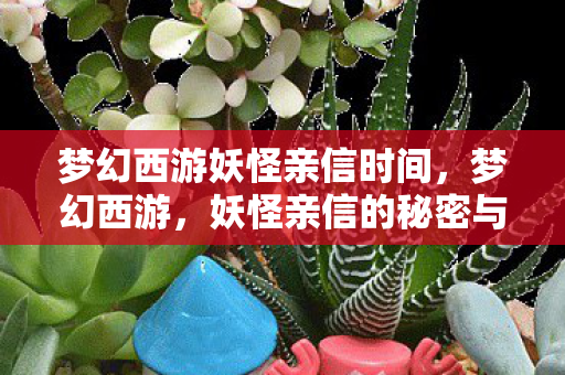 梦幻西游妖怪亲信时间,梦幻西游,妖怪亲信的秘密与冒险 梦幻西游妖怪亲信时间,梦幻西游,妖怪亲信的秘密与冒险