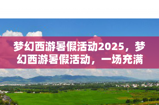 梦幻西游暑假活动2025，梦幻西游暑假活动，一场充满惊喜与挑战的夏日盛宴
