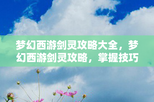 梦幻西游剑灵攻略大全,梦幻西游剑灵攻略,掌握技巧,轻松通关! 梦幻西游剑灵攻略大全,梦幻西游剑灵攻略,掌握技巧,轻松通关!