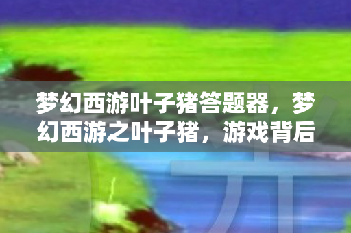 梦幻西游叶子猪答题器，梦幻西游之叶子猪，游戏背后的故事与情感