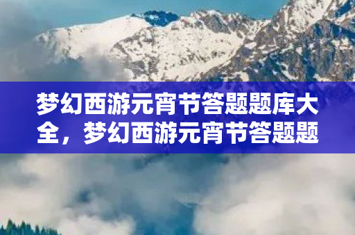 梦幻西游元宵节答题题库大全,梦幻西游元宵节答题题库,一场知识与智慧的较量 梦幻西游元宵节答题题库大全,梦幻西游元宵节答题题库,一场知识与智慧的较量
