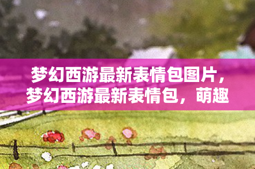 梦幻西游最新表情包图片，梦幻西游最新表情包，萌趣横生，玩家互动更添乐趣！