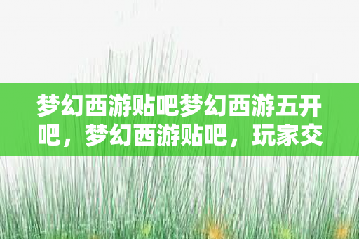 梦幻西游贴吧梦幻西游五开吧,梦幻西游贴吧,玩家交流、攻略分享、游戏互动的乐园 梦幻西游贴吧梦幻西游五开吧,梦幻西游贴吧,玩家交流、攻略分享、游戏互动的乐园