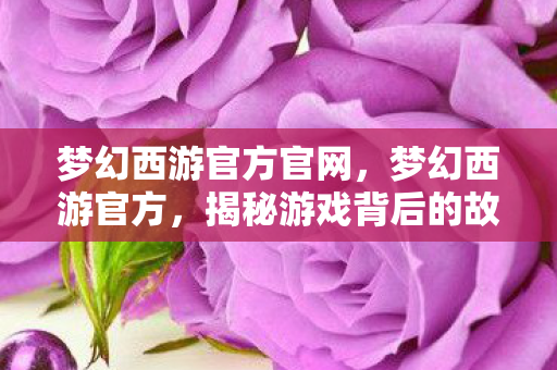 梦幻西游官方官网,梦幻西游官方,揭秘游戏背后的故事与精彩内容 梦幻西游官方官网,梦幻西游官方,揭秘游戏背后的故事与精彩内容