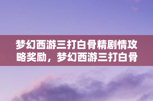 梦幻西游三打白骨精剧情攻略奖励，梦幻西游三打白骨精剧情，一场跨越时空的冒险之旅