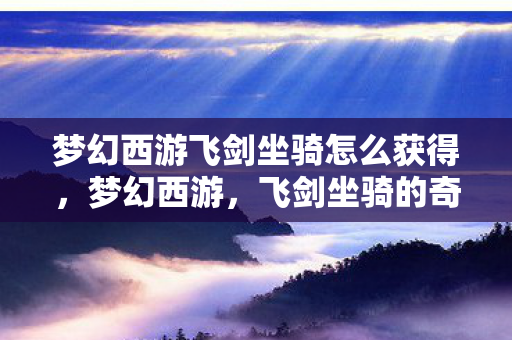 梦幻西游飞剑坐骑怎么获得,梦幻西游,飞剑坐骑的奇幻之旅 梦幻西游飞剑坐骑怎么获得,梦幻西游,飞剑坐骑的奇幻之旅