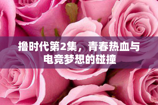 撸时代第2集,青春热血与电竞梦想的碰撞 撸时代第2集,青春热血与电竞梦想的碰撞