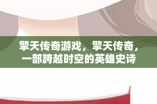 擎天传奇游戏，擎天传奇，一部跨越时空的英雄史诗