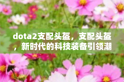 dota2支配头盔,支配头盔,新时代的科技装备引领潮流风尚 dota2支配头盔,支配头盔,新时代的科技装备引领潮流风尚