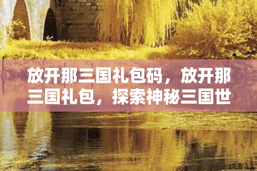 放开那三国礼包码,放开那三国礼包,探索神秘三国世界,尽享游戏乐趣 放开那三国礼包码,放开那三国礼包,探索神秘三国世界,尽享游戏乐趣
