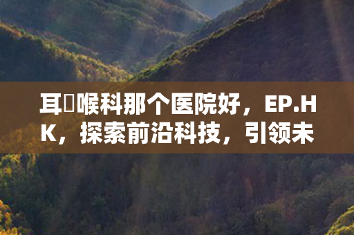 耳嚊喉科那个医院好,EP.HK,探索前沿科技,引领未来生活 耳嚊喉科那个医院好,EP.HK,探索前沿科技,引领未来生活