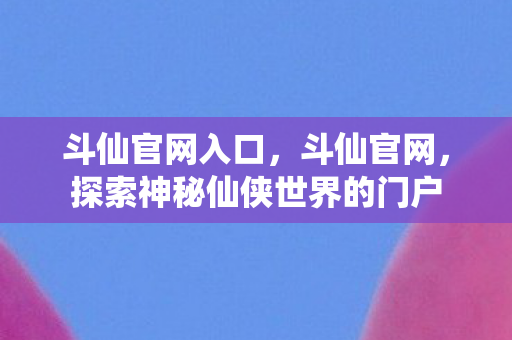 斗仙官网入口，斗仙官网，探索神秘仙侠世界的门户