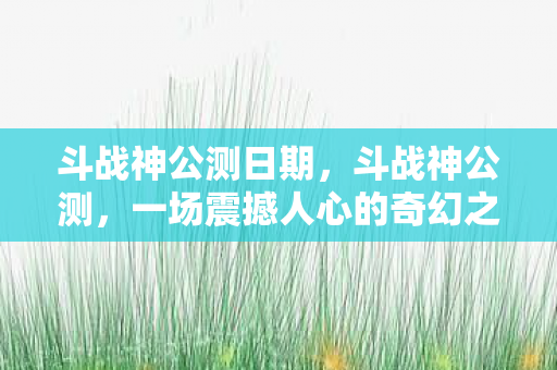 斗战神公测日期,斗战神公测,一场震撼人心的奇幻之旅 斗战神公测日期,斗战神公测,一场震撼人心的奇幻之旅