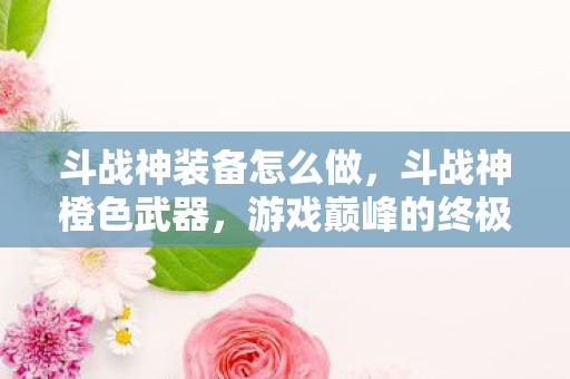 斗战神装备怎么做,斗战神橙色武器,游戏巅峰的终极追求 斗战神装备怎么做,斗战神橙色武器,游戏巅峰的终极追求