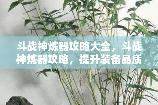 斗战神炼器攻略大全,斗战神炼器攻略,提升装备品质,轻松成为顶尖高手! 斗战神炼器攻略大全,斗战神炼器攻略,提升装备品质,轻松成为顶尖高手!