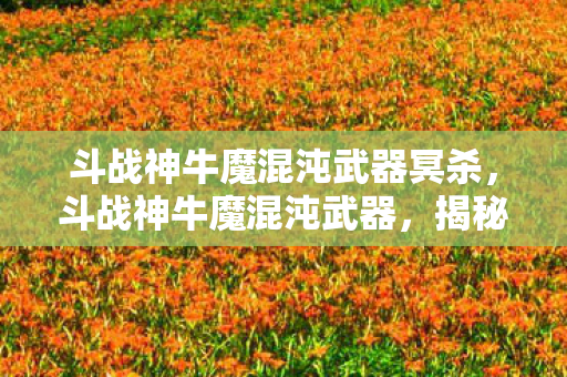 斗战神牛魔混沌武器冥杀,斗战神牛魔混沌武器,揭秘神秘力量之源 斗战神牛魔混沌武器冥杀,斗战神牛魔混沌武器,揭秘神秘力量之源